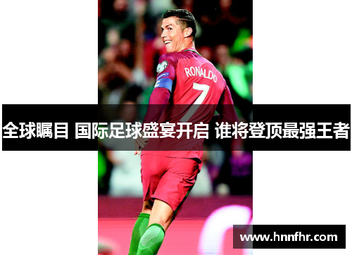 全球瞩目 国际足球盛宴开启 谁将登顶最强王者