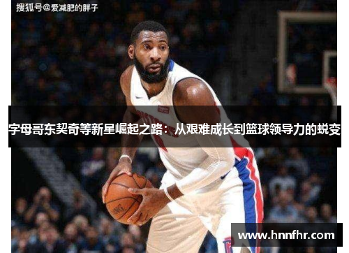 字母哥东契奇等新星崛起之路：从艰难成长到篮球领导力的蜕变