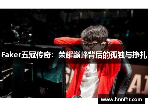 Faker五冠传奇:荣耀巅峰背后的孤独与挣扎 Faker五冠传奇:荣耀巅峰背后的孤独与挣扎