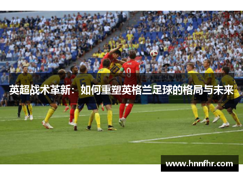 英超战术革新：如何重塑英格兰足球的格局与未来