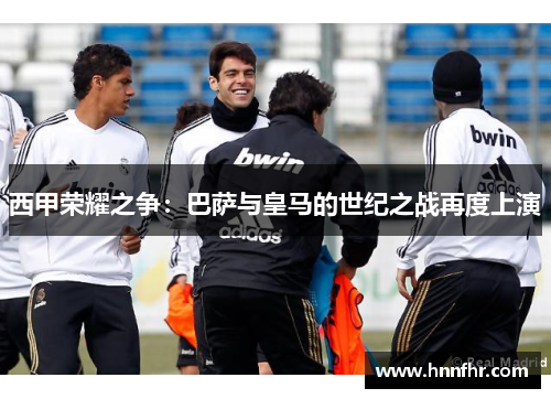 西甲荣耀之争：巴萨与皇马的世纪之战再度上演