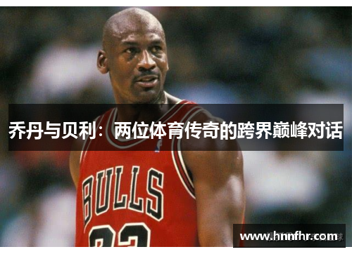 乔丹与贝利：两位体育传奇的跨界巅峰对话