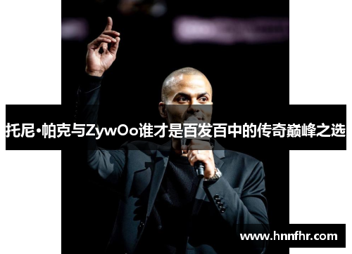 托尼·帕克与ZywOo谁才是百发百中的传奇巅峰之选