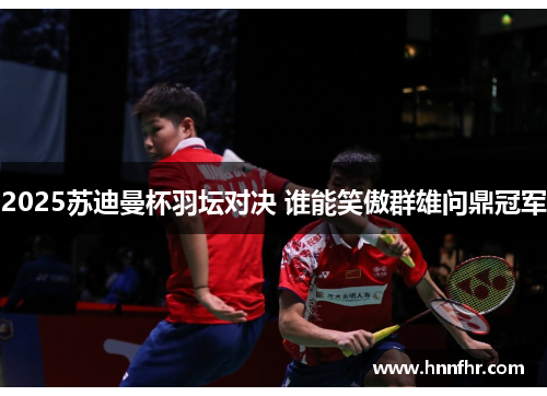2025苏迪曼杯羽坛对决 谁能笑傲群雄问鼎冠军