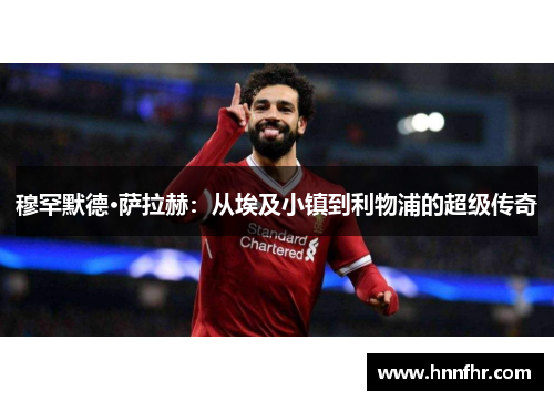 穆罕默德·萨拉赫：从埃及小镇到利物浦的超级传奇