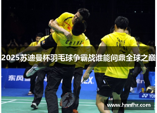 2025苏迪曼杯羽毛球争霸战谁能问鼎全球之巅