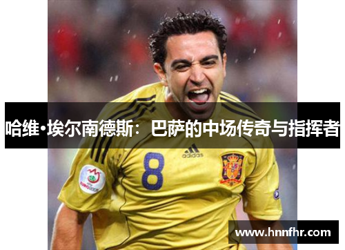 哈维·埃尔南德斯:巴萨的中场传奇与指挥者 哈维·埃尔南德斯:巴萨的中场传奇与指挥者