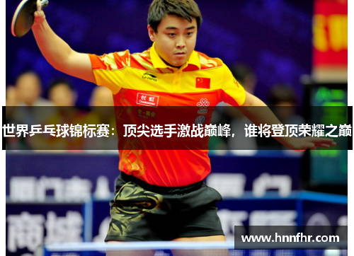 世界乒乓球锦标赛：顶尖选手激战巅峰，谁将登顶荣耀之巅