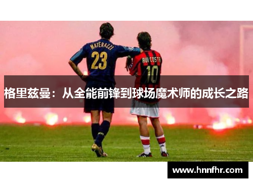 格里兹曼：从全能前锋到球场魔术师的成长之路