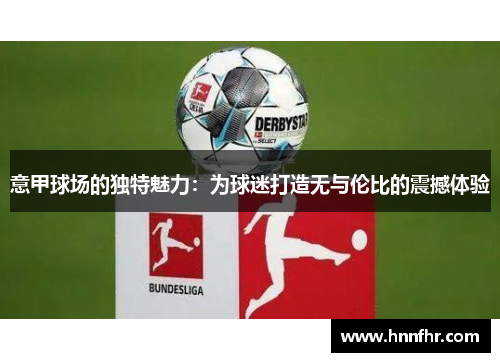 意甲球场的独特魅力:为球迷打造无与伦比的震撼体验 意甲球场的独特魅力:为球迷打造无与伦比的震撼体验