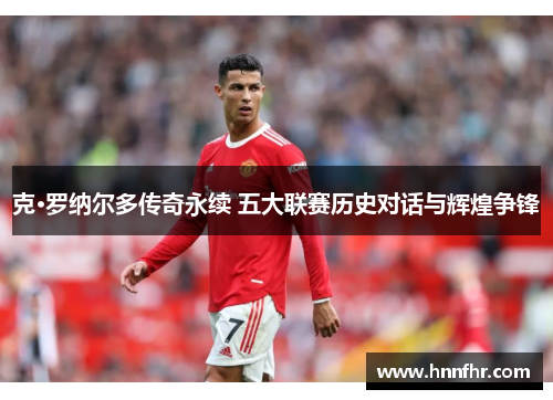克·罗纳尔多传奇永续 五大联赛历史对话与辉煌争锋