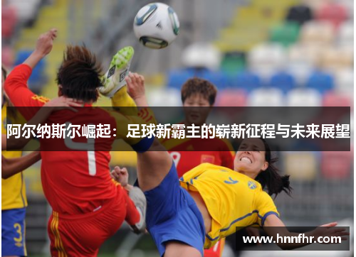 阿尔纳斯尔崛起：足球新霸主的崭新征程与未来展望
