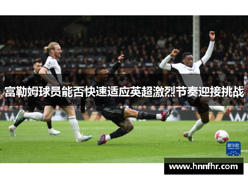 富勒姆球员能否快速适应英超激烈节奏迎接挑战 富勒姆球员能否快速适应英超激烈节奏迎接挑战